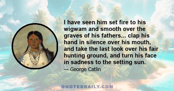 I have seen him set fire to his wigwam and smooth over the graves of his fathers... clap his hand in silence over his mouth, and take the last look over his fair hunting ground, and turn his face in sadness to the