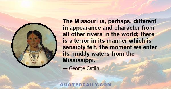 The Missouri is, perhaps, different in appearance and character from all other rivers in the world; there is a terror in its manner which is sensibly felt, the moment we enter its muddy waters from the Mississippi.