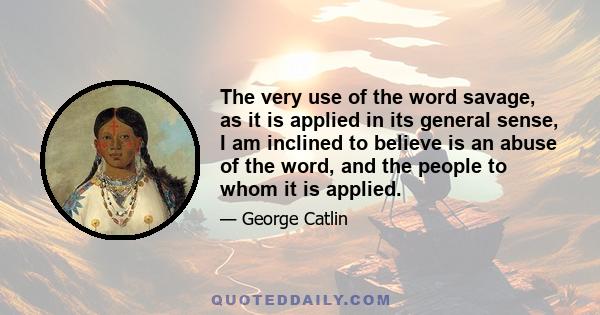 The very use of the word savage, as it is applied in its general sense, I am inclined to believe is an abuse of the word, and the people to whom it is applied.