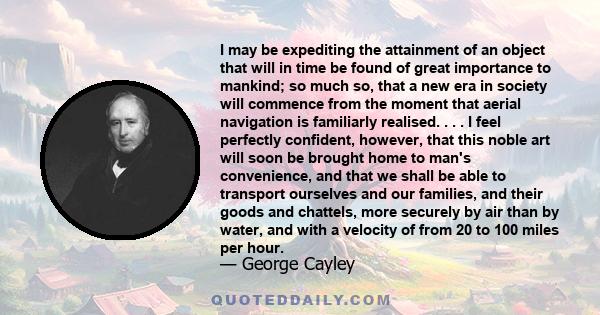 I may be expediting the attainment of an object that will in time be found of great importance to mankind; so much so, that a new era in society will commence from the moment that aerial navigation is familiarly