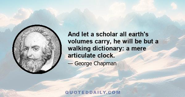 And let a scholar all earth's volumes carry, he will be but a walking dictionary: a mere articulate clock.