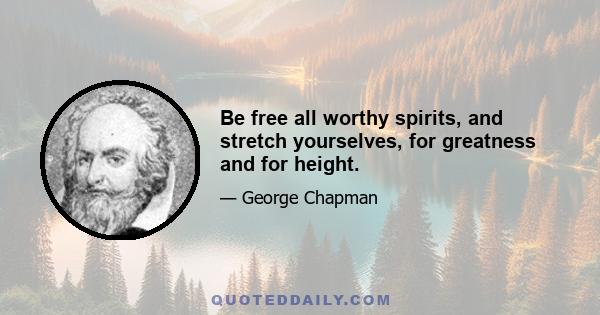 Be free all worthy spirits, and stretch yourselves, for greatness and for height.