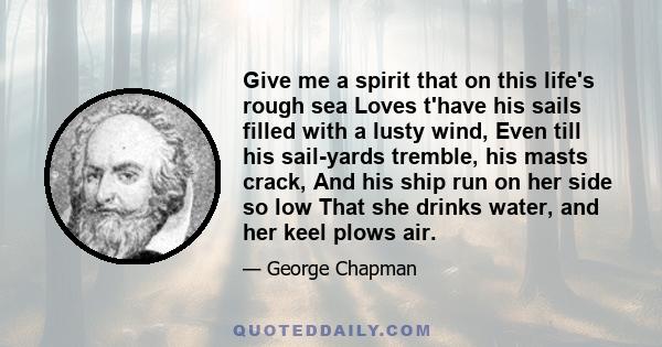 Give me a spirit that on this life's rough sea Loves t'have his sails filled with a lusty wind, Even till his sail-yards tremble, his masts crack, And his ship run on her side so low That she drinks water, and her keel