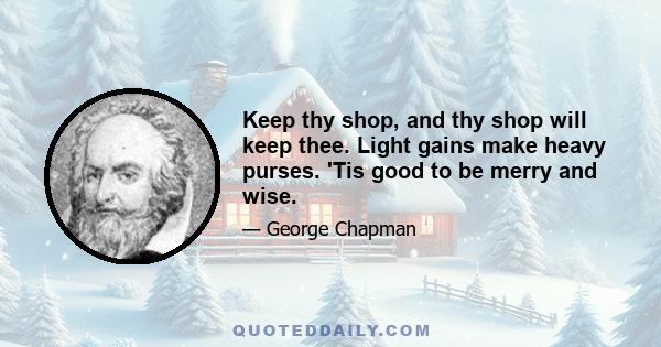 Keep thy shop, and thy shop will keep thee. Light gains make heavy purses. 'Tis good to be merry and wise.