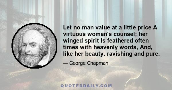 Let no man value at a little price A virtuous woman's counsel; her winged spirit Is feathered often times with heavenly words, And, like her beauty, ravishing and pure.