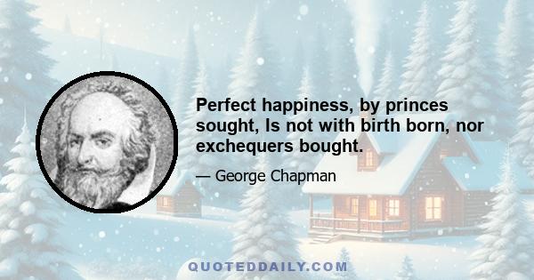 Perfect happiness, by princes sought, Is not with birth born, nor exchequers bought.