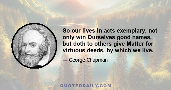 So our lives In acts exemplary, not only win Ourselves good names, but doth to others give Matter for virtuous deeds, by which we live.