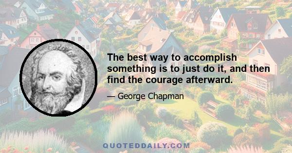 The best way to accomplish something is to just do it, and then find the courage afterward.