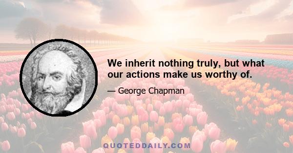 We inherit nothing truly, but what our actions make us worthy of.