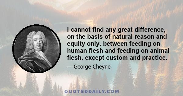 I cannot find any great difference, on the basis of natural reason and equity only, between feeding on human flesh and feeding on animal flesh, except custom and practice.