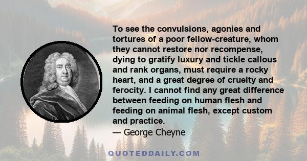 To see the convulsions, agonies and tortures of a poor fellow-creature, whom they cannot restore nor recompense, dying to gratify luxury and tickle callous and rank organs, must require a rocky heart, and a great degree 