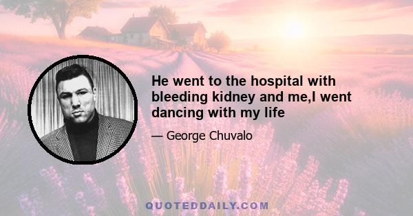 He went to the hospital with bleeding kidney and me,I went dancing with my life