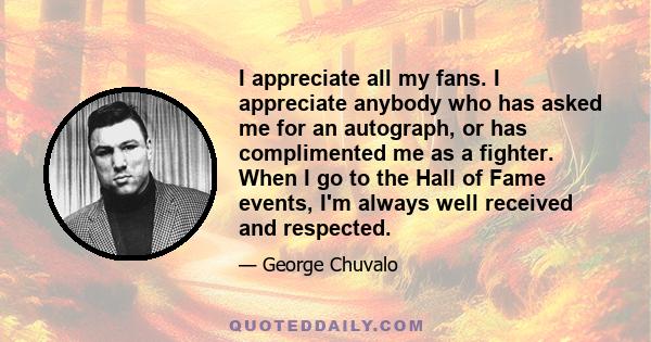 I appreciate all my fans. I appreciate anybody who has asked me for an autograph, or has complimented me as a fighter. When I go to the Hall of Fame events, I'm always well received and respected.