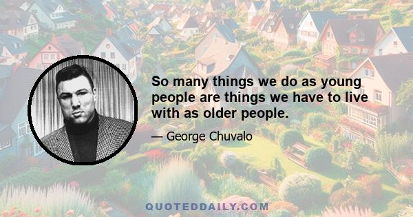 So many things we do as young people are things we have to live with as older people.