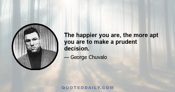 The happier you are, the more apt you are to make a prudent decision.