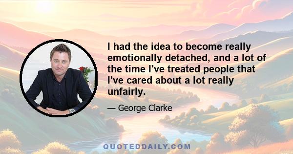 I had the idea to become really emotionally detached, and a lot of the time I've treated people that I've cared about a lot really unfairly.