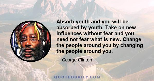 Absorb youth and you will be absorbed by youth. Take on new influences without fear and you need not fear what is new. Change the people around you by changing the people around you.