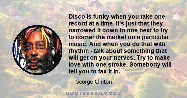 Disco is funky when you take one record at a time. It's just that they narrowed it down to one beat to try to corner the market on a particular music. And when you do that with rhythm - talk about something that will