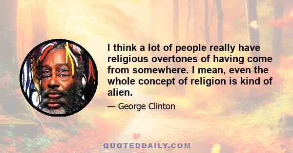 I think a lot of people really have religious overtones of having come from somewhere. I mean, even the whole concept of religion is kind of alien.