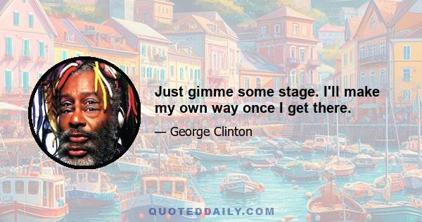 Just gimme some stage. I'll make my own way once I get there.