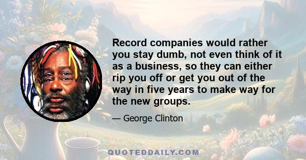 Record companies would rather you stay dumb, not even think of it as a business, so they can either rip you off or get you out of the way in five years to make way for the new groups.