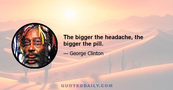 The bigger the headache, the bigger the pill.