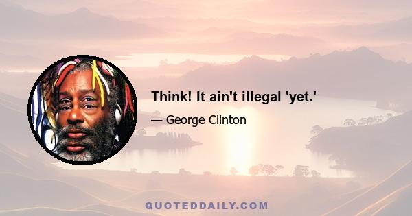 Think! It ain't illegal 'yet.'