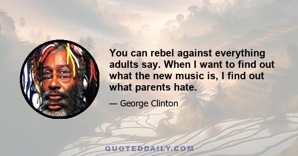 You can rebel against everything adults say. When I want to find out what the new music is, I find out what parents hate.