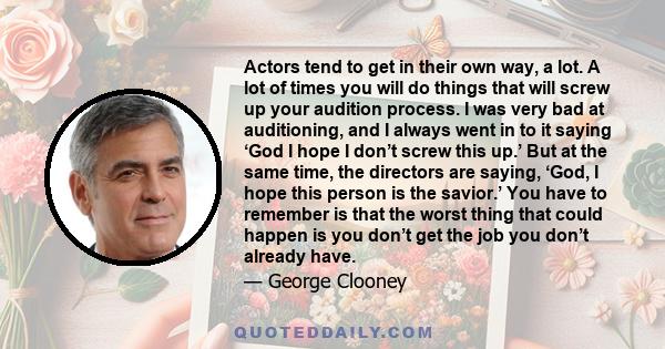 Actors tend to get in their own way, a lot. A lot of times you will do things that will screw up your audition process. I was very bad at auditioning, and I always went in to it saying ‘God I hope I don’t screw this