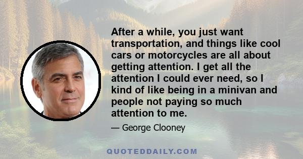 After a while, you just want transportation, and things like cool cars or motorcycles are all about getting attention. I get all the attention I could ever need, so I kind of like being in a minivan and people not