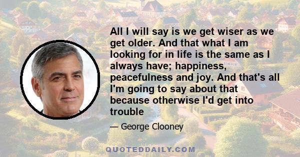 All I will say is we get wiser as we get older. And that what I am looking for in life is the same as I always have; happiness, peacefulness and joy. And that's all I'm going to say about that because otherwise I'd get