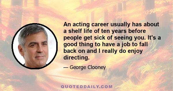 An acting career usually has about a shelf life of ten years before people get sick of seeing you. It's a good thing to have a job to fall back on and I really do enjoy directing.