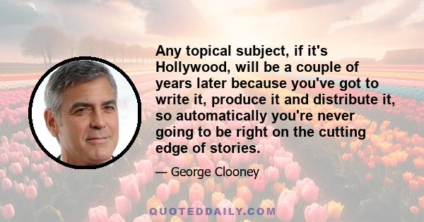 Any topical subject, if it's Hollywood, will be a couple of years later because you've got to write it, produce it and distribute it, so automatically you're never going to be right on the cutting edge of stories.