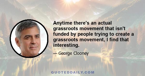 Anytime there's an actual grassroots movement that isn't funded by people trying to create a grassroots movement, I find that interesting.