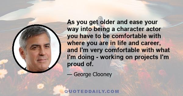 As you get older and ease your way into being a character actor you have to be comfortable with where you are in life and career, and I'm very comfortable with what I'm doing - working on projects I'm proud of.