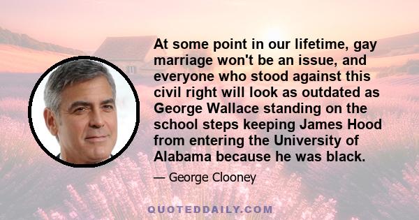 At some point in our lifetime, gay marriage won't be an issue, and everyone who stood against this civil right will look as outdated as George Wallace standing on the school steps keeping James Hood from entering the