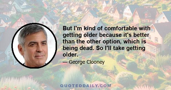 But I'm kind of comfortable with getting older because it's better than the other option, which is being dead. So I'll take getting older.