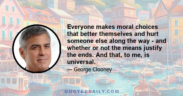 Everyone makes moral choices that better themselves and hurt someone else along the way - and whether or not the means justify the ends. And that, to me, is universal.