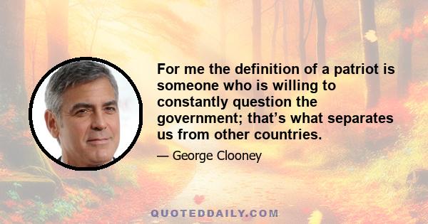 For me the definition of a patriot is someone who is willing to constantly question the government; that’s what separates us from other countries.