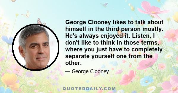 George Clooney likes to talk about himself in the third person mostly. He's always enjoyed it. Listen, I don't like to think in those terms, where you just have to completely separate yourself one from the other.