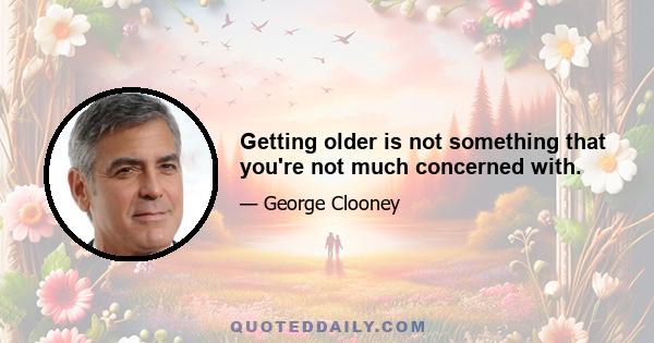 Getting older is not something that you're not much concerned with.