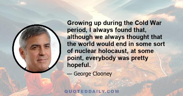 Growing up during the Cold War period, I always found that, although we always thought that the world would end in some sort of nuclear holocaust, at some point, everybody was pretty hopeful.