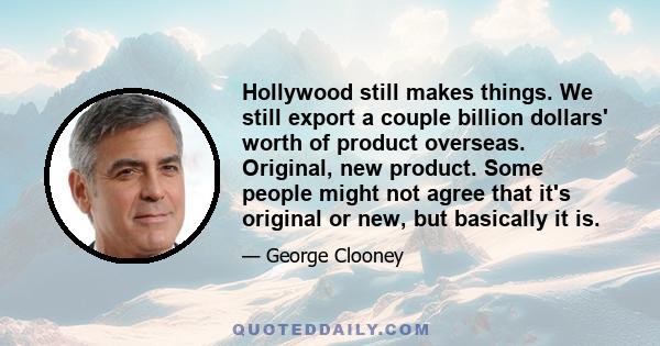 Hollywood still makes things. We still export a couple billion dollars' worth of product overseas. Original, new product. Some people might not agree that it's original or new, but basically it is.