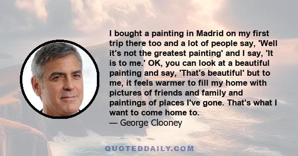 I bought a painting in Madrid on my first trip there too and a lot of people say, 'Well it's not the greatest painting' and I say, 'It is to me.' OK, you can look at a beautiful painting and say, 'That's beautiful' but