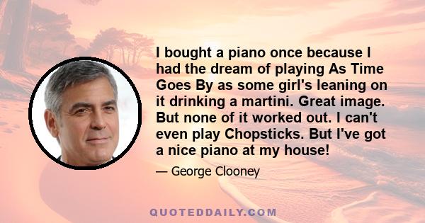 I bought a piano once because I had the dream of playing As Time Goes By as some girl's leaning on it drinking a martini. Great image. But none of it worked out. I can't even play Chopsticks. But I've got a nice piano