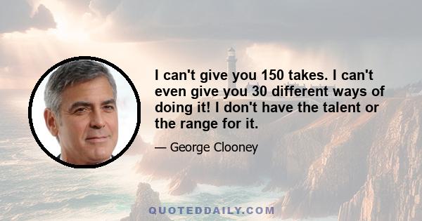 I can't give you 150 takes. I can't even give you 30 different ways of doing it! I don't have the talent or the range for it.