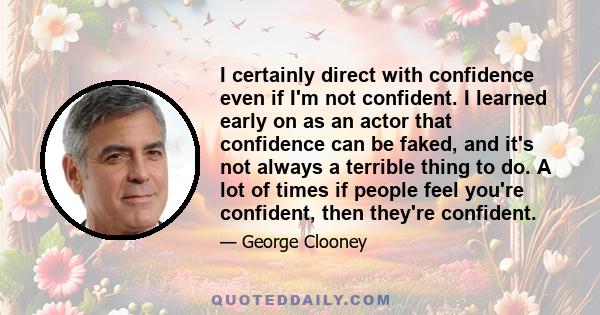 I certainly direct with confidence even if I'm not confident. I learned early on as an actor that confidence can be faked, and it's not always a terrible thing to do. A lot of times if people feel you're confident, then 