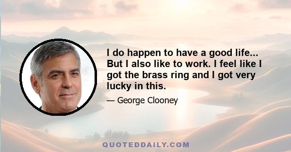 I do happen to have a good life... But I also like to work. I feel like I got the brass ring and I got very lucky in this.