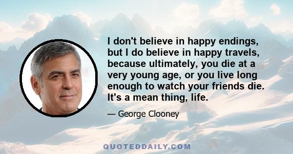 I don't believe in happy endings, but I do believe in happy travels, because ultimately, you die at a very young age, or you live long enough to watch your friends die. It's a mean thing, life.