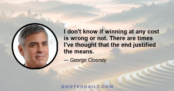 I don't know if winning at any cost is wrong or not. There are times I've thought that the end justified the means.